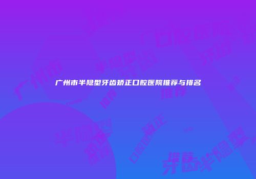 广州市半隐型牙齿矫正口腔医院推荐与排名