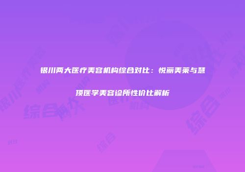 银川两大医疗美容机构综合对比：悦丽美莱与慧顶医学美容诊所性价比解析