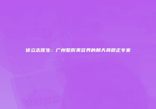 徐立志医生：广州整形美容界的朝天鼻矫正专家