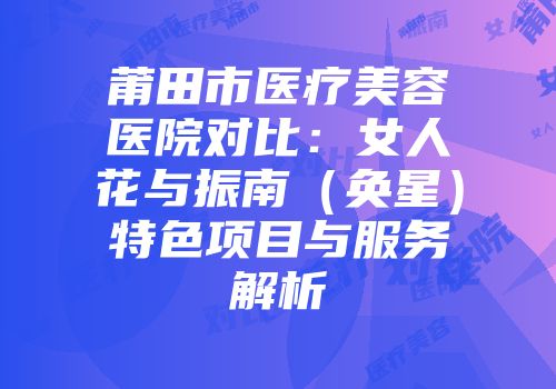 莆田市医疗美容医院对比：女人花与振南（奂星）特色项目与服务解析