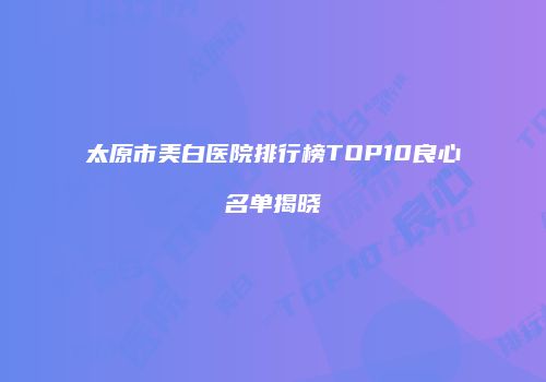 太原市美白医院排行榜TOP10良心名单揭晓