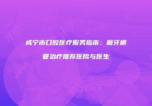 咸宁市口腔医疗服务指南：磨牙根管治疗推荐医院与医生