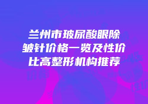 兰州市玻尿酸眼除皱针价格一览及性价比高整形机构推荐