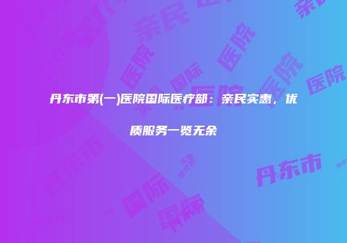 丹东市第(一)医院国际医疗部：亲民实惠，优质服务一览无余