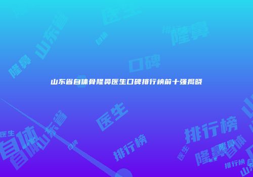 山东省自体骨隆鼻医生口碑排行榜前十强揭晓