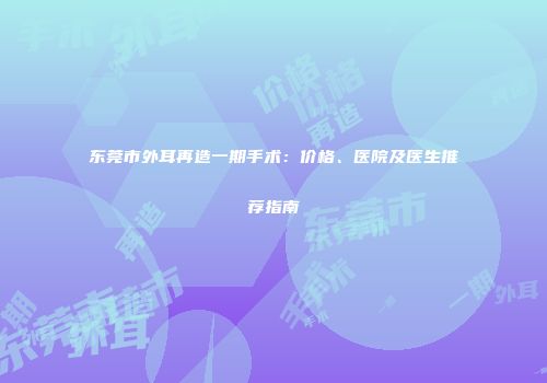 东莞市外耳再造一期手术：价格、医院及医生推荐指南