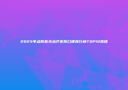 2025年点阵激光治疗医院口碑排行榜TOP10揭晓