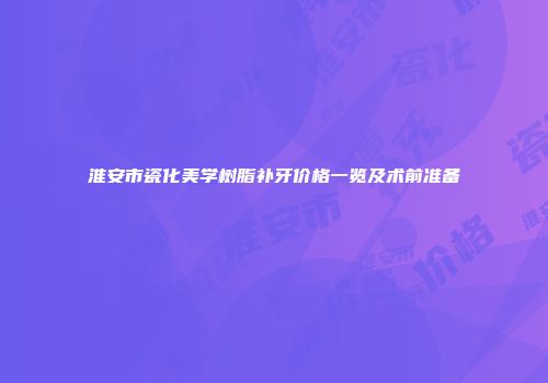 淮安市瓷化美学树脂补牙价格一览及术前准备