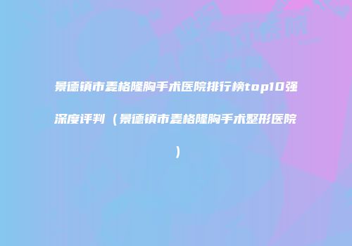 景德镇市麦格隆胸手术医院排行榜top10强深度评判（景德镇市麦格隆胸手术整形医院）