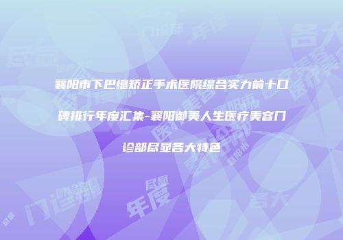 襄阳市下巴缩矫正手术医院综合实力前十口碑排行年度汇集-襄阳御美人生医疗美容门诊部尽显各大特色