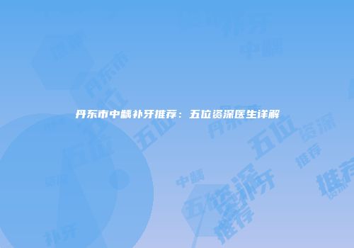 丹东市中龋补牙推荐：五位资深医生详解