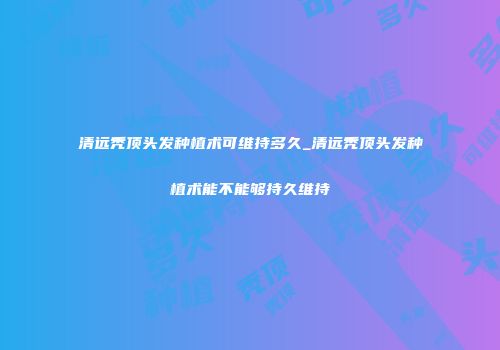 清远秃顶头发种植术可维持多久_清远秃顶头发种植术能不能够持久维持