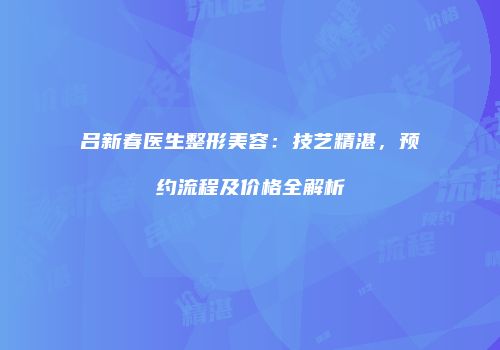 吕新春医生整形美容：技艺精湛，预约流程及价格全解析