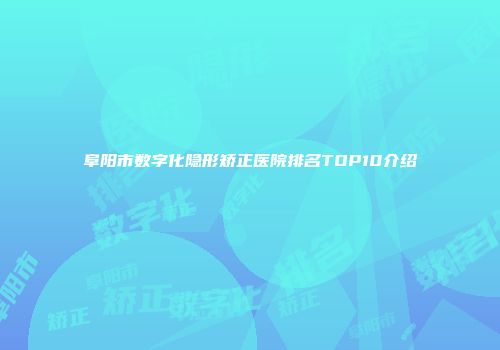 阜阳市数字化隐形矫正医院排名TOP10介绍