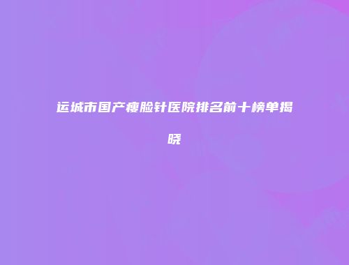 运城市国产瘦脸针医院排名前十榜单揭晓