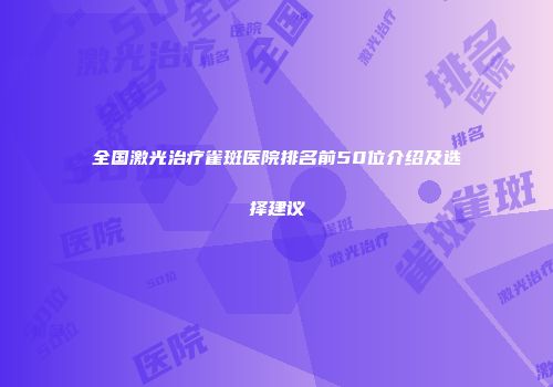 全国激光治疗雀斑医院排名前50位介绍及选择建议
