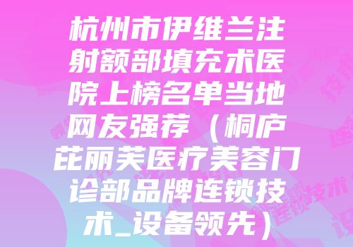 杭州市伊维兰注射额部填充术医院上榜名单当地网友强荐（桐庐芘丽芙医疗美容门诊部品牌连锁技术_设备领先）
