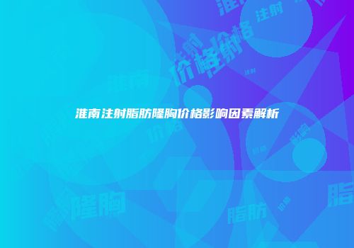 淮南注射脂肪隆胸价格影响因素解析