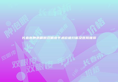长春市肿泡眼割双眼皮手术价格分析及医院推荐