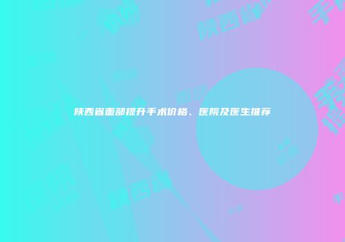 陕西省面部提升手术价格、医院及医生推荐
