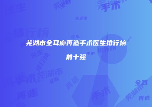 芜湖市全耳廓再造手术医生排行榜前十强