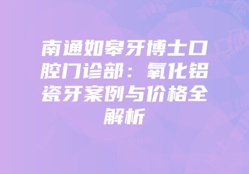 南通如皋牙博士口腔门诊部：氧化铝瓷牙案例与价格全解析