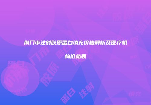 荆门市注射胶原蛋白填充价格解析及医疗机构价格表