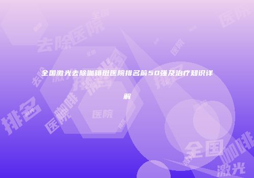 全国激光去除咖啡斑医院排名前50强及治疗知识详解