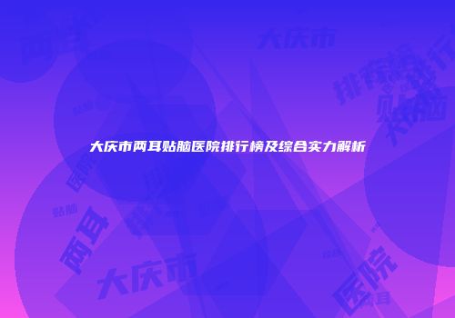 大庆市两耳贴脑医院排行榜及综合实力解析