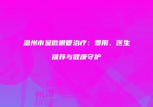 温州市显微根管治疗：费用、医生推荐与健康守护