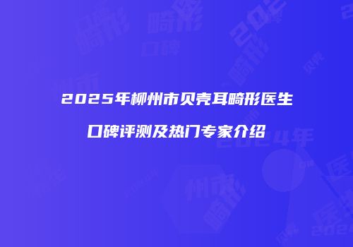 2025年柳州市贝壳耳畸形医生口碑评测及热门专家介绍