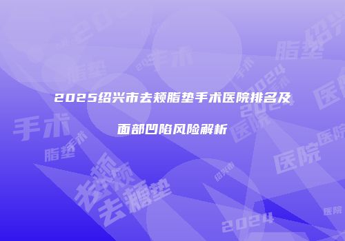 2025绍兴市去颊脂垫手术医院排名及面部凹陷风险解析