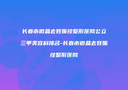 长春市微晶去妊娠纹整形医院公立三甲美容科排名-长春市微晶去妊娠纹整形医院