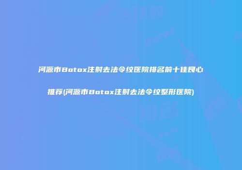河源市Botox注射去法令纹医院排名前十佳良心推荐(河源市Botox注射去法令纹整形医院)