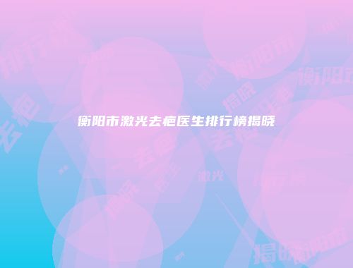 衡阳市激光去疤医生排行榜揭晓