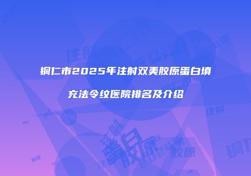 铜仁市2025年注射双美胶原蛋白填充法令纹医院排名及介绍