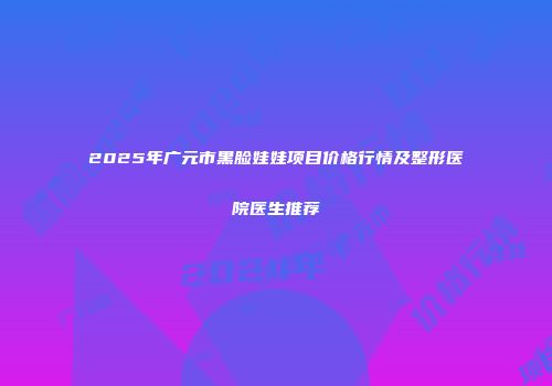 2025年广元市黑脸娃娃项目价格行情及整形医院医生推荐