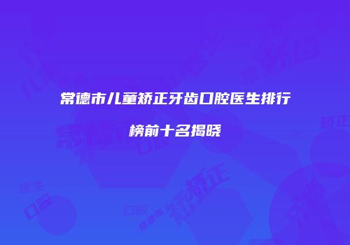 常德市儿童矫正牙齿口腔医生排行榜前十名揭晓