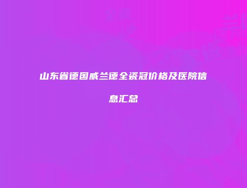 山东省德国威兰德全瓷冠价格及医院信息汇总