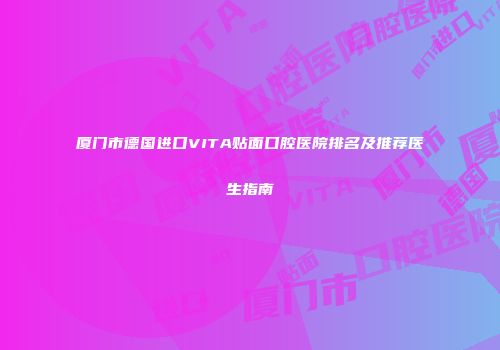 厦门市德国进口VITA贴面口腔医院排名及推荐医生指南