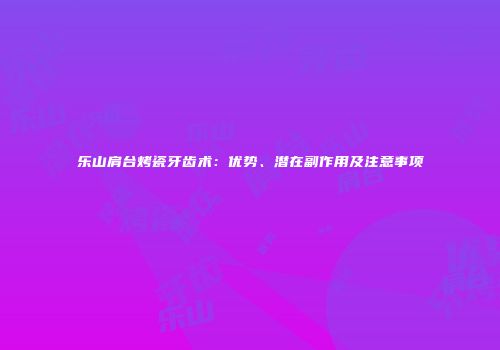 乐山肩台烤瓷牙齿术：优势、潜在副作用及注意事项