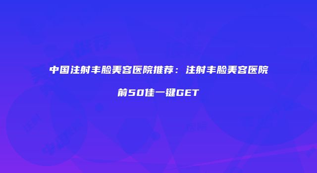 中国注射丰脸美容医院推荐：注射丰脸美容医院前50佳一键GET
