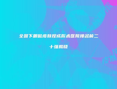 全国下眼睑皮肤捏成形术医院排名前二十强揭晓