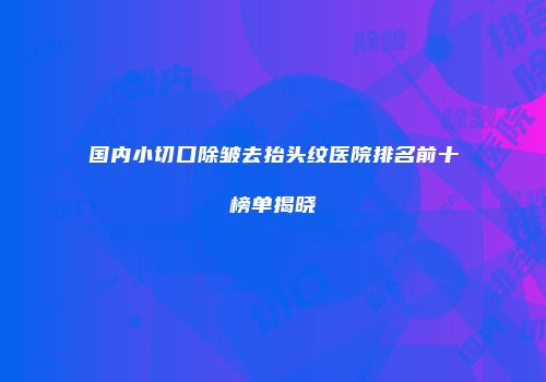 国内小切口除皱去抬头纹医院排名前十榜单揭晓