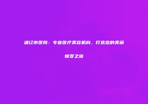通辽市医院：专业医疗美容机构，打造您的美丽蜕变之旅