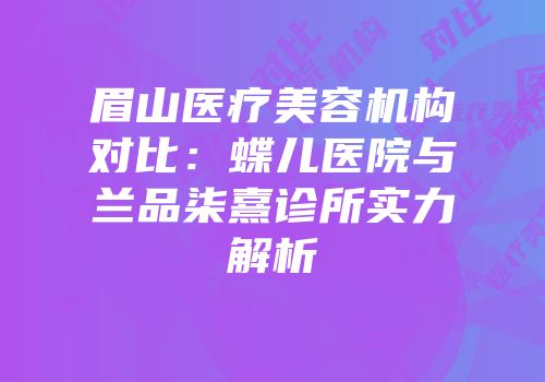 眉山医疗美容机构对比：蝶儿医院与兰品柒熹诊所实力解析