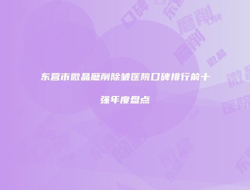 东营市微晶磨削除皱医院口碑排行前十强年度盘点
