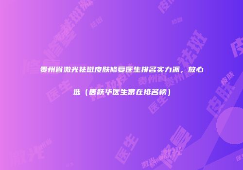 贵州省激光祛斑皮肤修复医生排名实力派，放心选（唐跃华医生常在排名榜）
