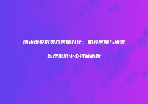 衡水市整形美容医院对比：阳光医院与尚美医疗整形中心特色解析