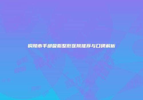 铜陵市手部吸脂整形医院推荐与口碑解析